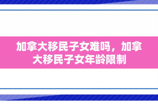 加拿大移民子女难吗，加拿大移民子女年龄限制