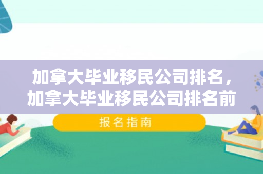 加拿大毕业移民公司排名，加拿大毕业移民公司排名前十