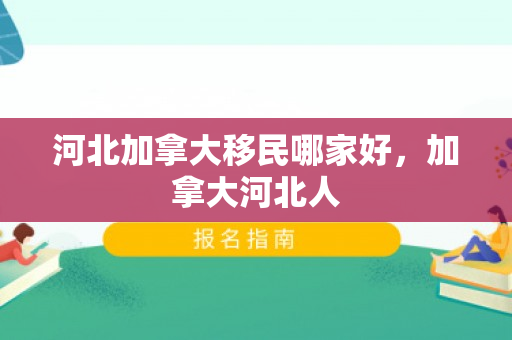 河北加拿大移民哪家好，加拿大河北人