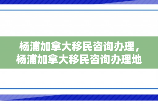 杨浦加拿大移民咨询办理，杨浦加拿大移民咨询办理地点