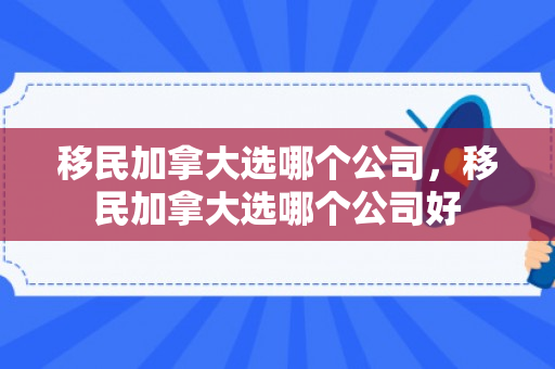 移民加拿大选哪个公司，移民加拿大选哪个公司好