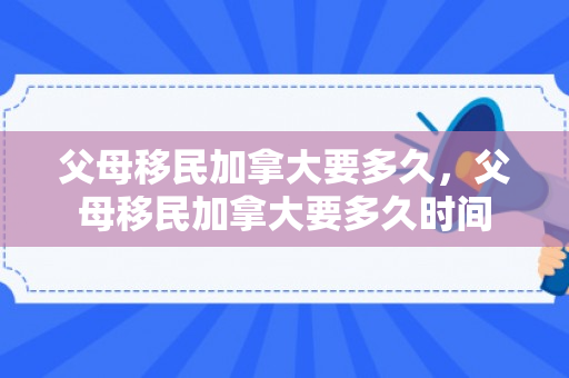 父母移民加拿大要多久，父母移民加拿大要多久时间