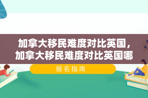 加拿大移民难度对比英国，加拿大移民难度对比英国哪个大