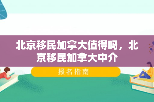 北京移民加拿大值得吗，北京移民加拿大中介