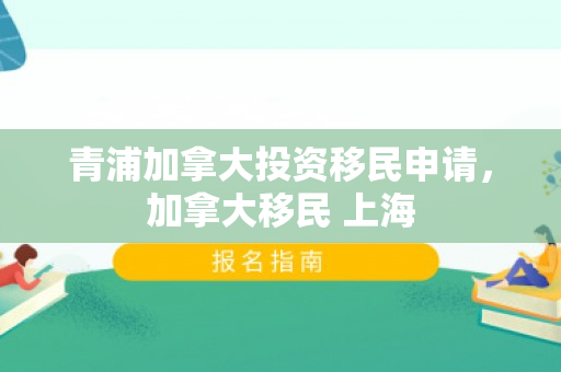 青浦加拿大投资移民申请，加拿大移民 上海