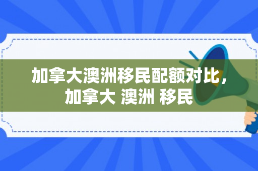 加拿大澳洲移民配额对比，加拿大 澳洲 移民