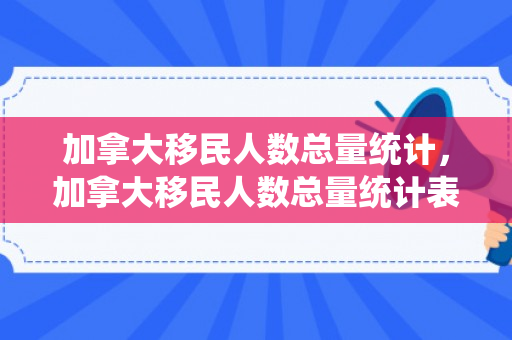 加拿大移民人数总量统计，加拿大移民人数总量统计表