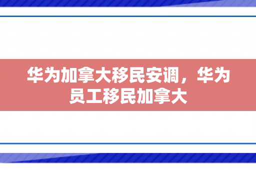 华为加拿大移民安调，华为员工移民加拿大