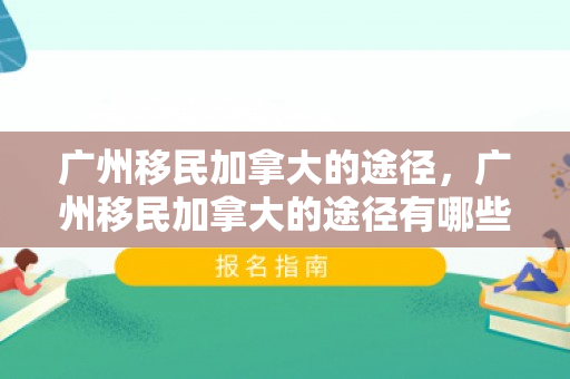 广州移民加拿大的途径，广州移民加拿大的途径有哪些