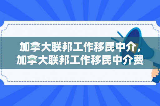 加拿大联邦工作移民中介，加拿大联邦工作移民中介费用