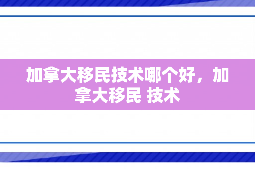 加拿大移民技术哪个好，加拿大移民 技术