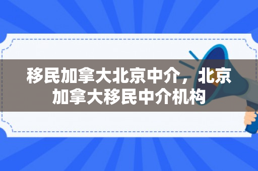 移民加拿大北京中介，北京加拿大移民中介机构