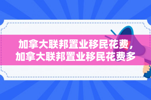 加拿大联邦置业移民花费，加拿大联邦置业移民花费多少