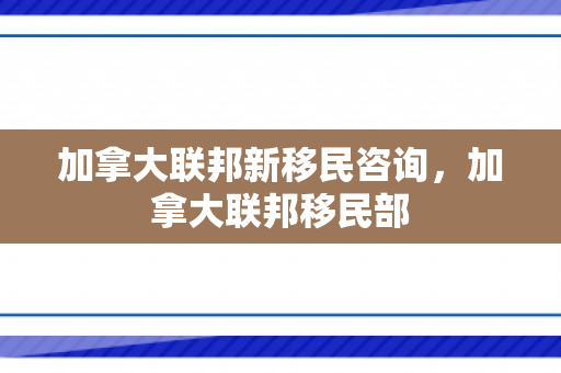 加拿大联邦新移民咨询，加拿大联邦移民部