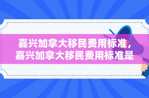 嘉兴加拿大移民费用标准，嘉兴加拿大移民费用标准是多少
