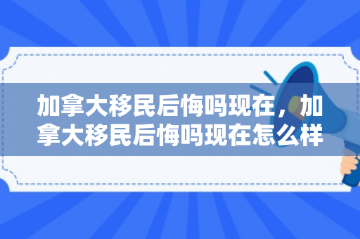 加拿大移民后悔吗现在，加拿大移民后悔吗现在怎么样