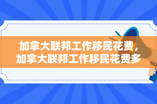 加拿大联邦工作移民花费，加拿大联邦工作移民花费多少