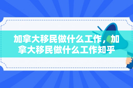 加拿大移民做什么工作，加拿大移民做什么工作知乎