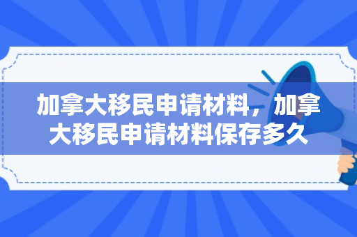 加拿大移民申请材料，加拿大移民申请材料保存多久