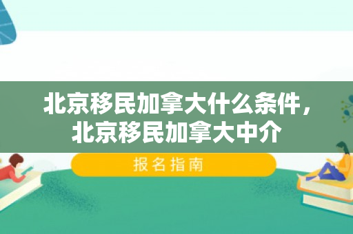北京移民加拿大什么条件，北京移民加拿大中介