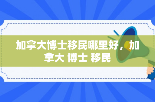加拿大博士移民哪里好，加拿大 博士 移民