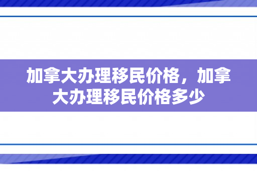 加拿大办理移民价格，加拿大办理移民价格多少