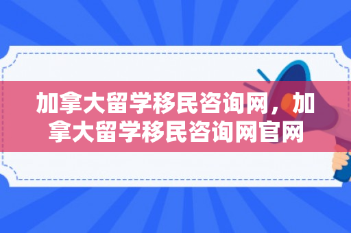 加拿大留学移民咨询网，加拿大留学移民咨询网官网