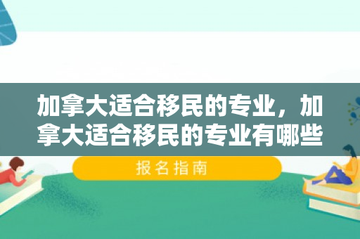 加拿大适合移民的专业，加拿大适合移民的专业有哪些