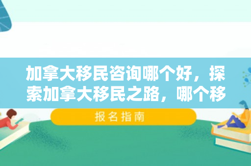 加拿大移民咨询哪个好，探索加拿大移民之路，哪个移民咨询更优秀？