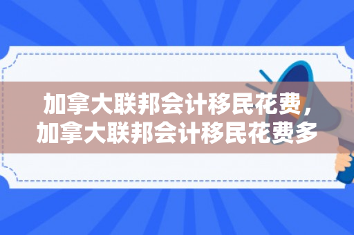 加拿大联邦会计移民花费，加拿大联邦会计移民花费多少