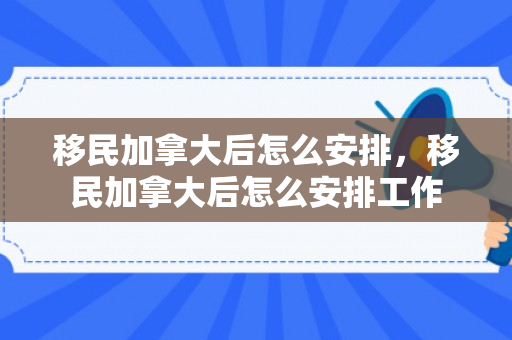 移民加拿大后怎么安排，移民加拿大后怎么安排工作