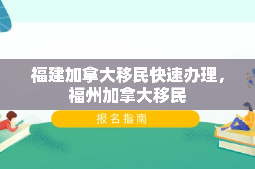 福建加拿大移民快速办理，福州加拿大移民