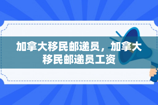 加拿大移民邮递员，加拿大移民邮递员工资