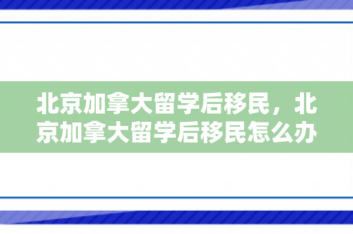 北京加拿大留学后移民，北京加拿大留学后移民怎么办理