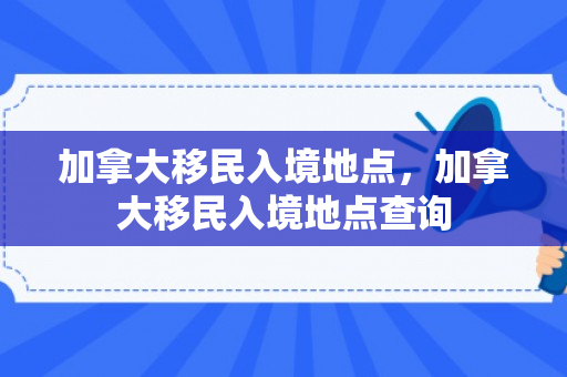 加拿大移民入境地点，加拿大移民入境地点查询