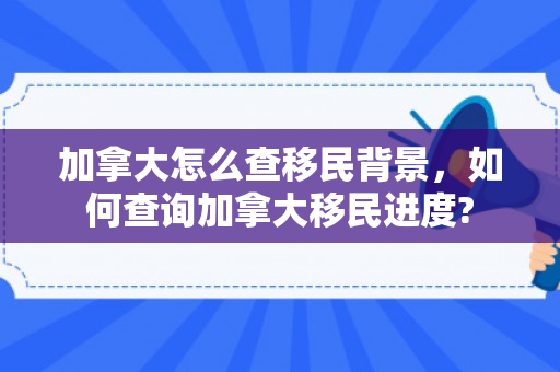 加拿大怎么查移民背景，如何查询加拿大移民进度?