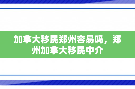 加拿大移民郑州容易吗，郑州加拿大移民中介