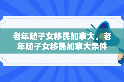 老年随子女移民加拿大，老年随子女移民加拿大条件