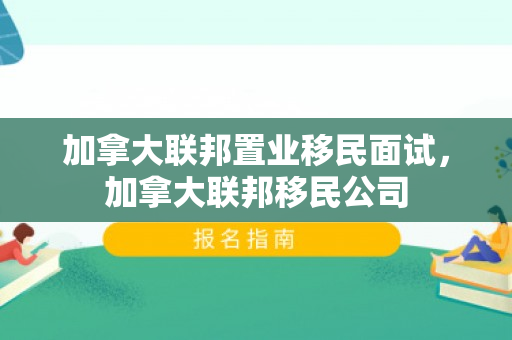 加拿大联邦置业移民面试，加拿大联邦移民公司