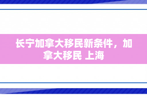 长宁加拿大移民新条件，加拿大移民 上海