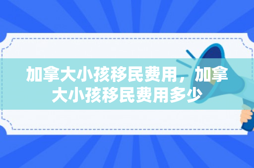 加拿大小孩移民费用，加拿大小孩移民费用多少