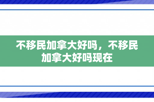 不移民加拿大好吗，不移民加拿大好吗现在