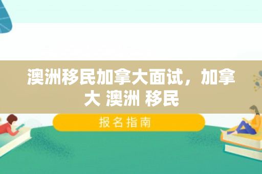 澳洲移民加拿大面试，加拿大 澳洲 移民