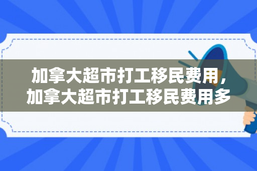 加拿大超市打工移民费用，加拿大超市打工移民费用多少
