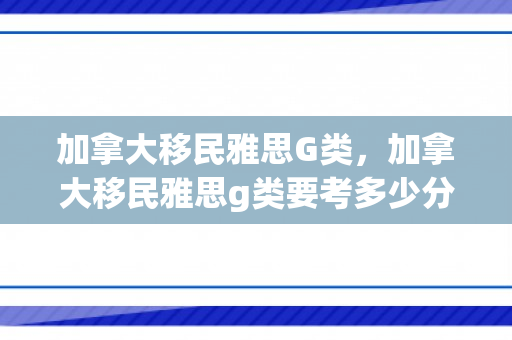 加拿大移民雅思G类，加拿大移民雅思g类要考多少分