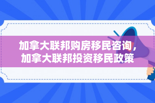 加拿大联邦购房移民咨询，加拿大联邦投资移民政策
