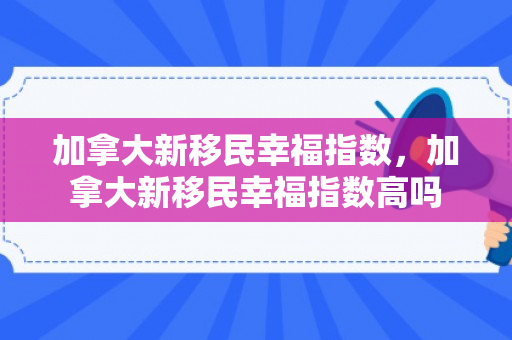 加拿大新移民幸福指数，加拿大新移民幸福指数高吗