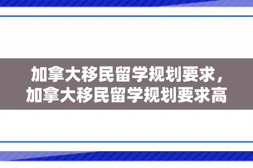加拿大移民留学规划要求，加拿大移民留学规划要求高吗