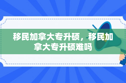 移民加拿大专升硕，移民加拿大专升硕难吗