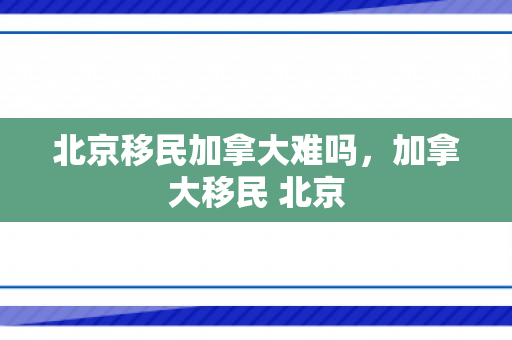 北京移民加拿大难吗，加拿大移民 北京